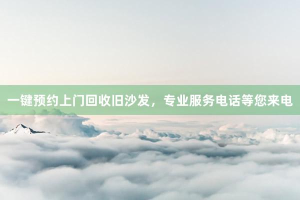 一键预约上门回收旧沙发，专业服务电话等您来电